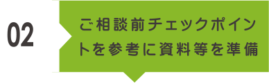 02 ご相談前チェックポイントを参考に資料等を準備。